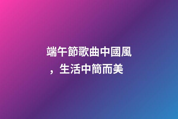 端午節歌曲中國風，生活中簡而美-第1張-觀點-玄機派